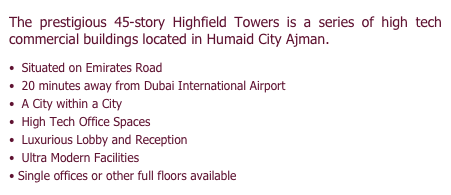 The prestigious 45-story Highfield Towers is a series of high tech commercial buildings located in Humaid City Ajman. 

Situated on Emirates Road

20 minutes away from Dubai International Airport

A City within a City 

High Tech Office Spaces

Luxurious Lobby and Reception

Ultra Modern Facilities

• Single offices or other full floors available